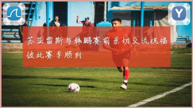 苏亚雷斯与韩鹏赛前亲切交流祝福彼此赛季顺利