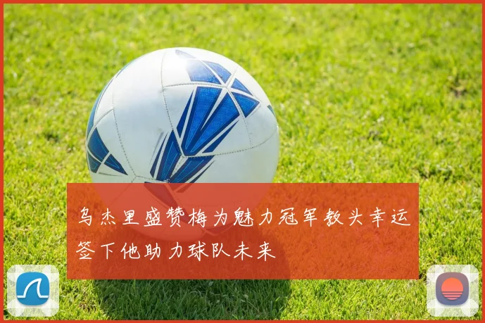 乌杰里盛赞梅为魅力冠军教头幸运签下他助力球队未来