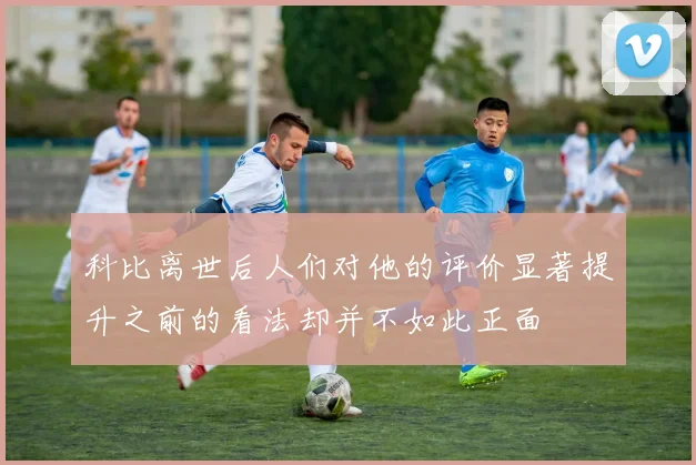 科比离世后人们对他的评价显著提升之前的看法却并不如此正面