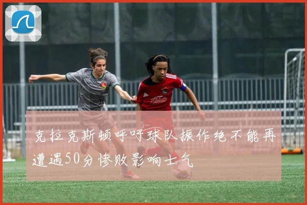 克拉克斯顿呼吁球队振作绝不能再遭遇50分惨败影响士气