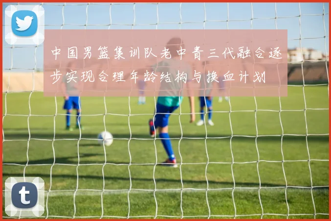 中国男篮集训队老中青三代融合逐步实现合理年龄结构与换血计划