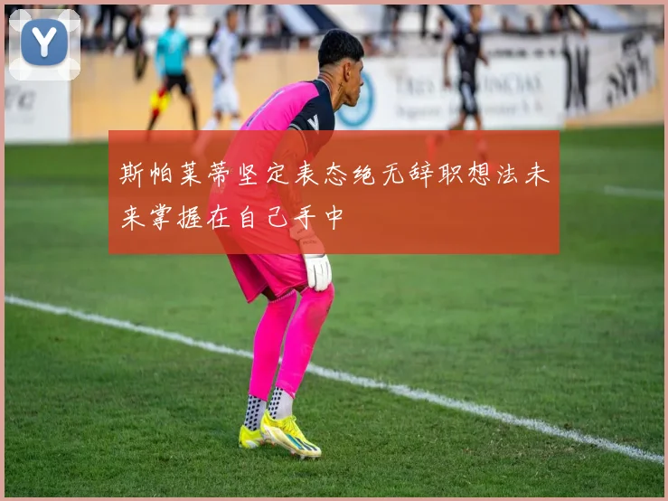 斯帕莱蒂坚定表态绝无辞职想法未来掌握在自己手中