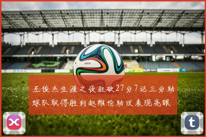 王俊杰生涯之夜狂砍27分7记三分助球队取得胜利赵维伦助攻表现亮眼