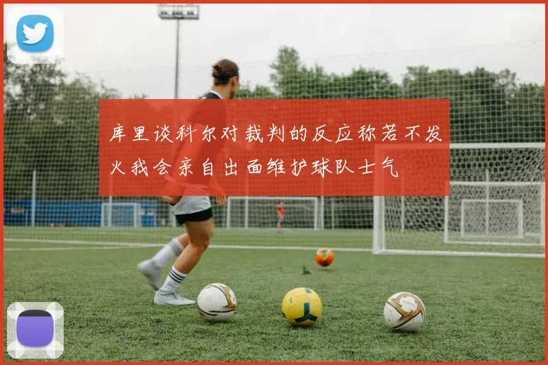 库里谈科尔对裁判的反应称若不发火我会亲自出面维护球队士气