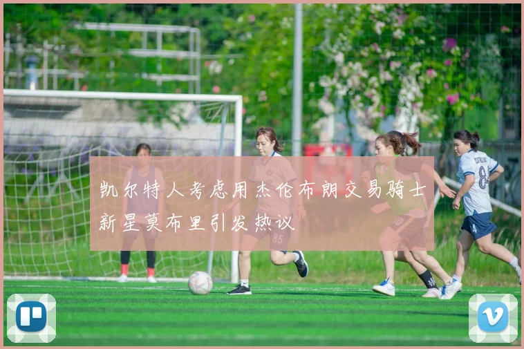 凯尔特人考虑用杰伦布朗交易骑士新星莫布里引发热议