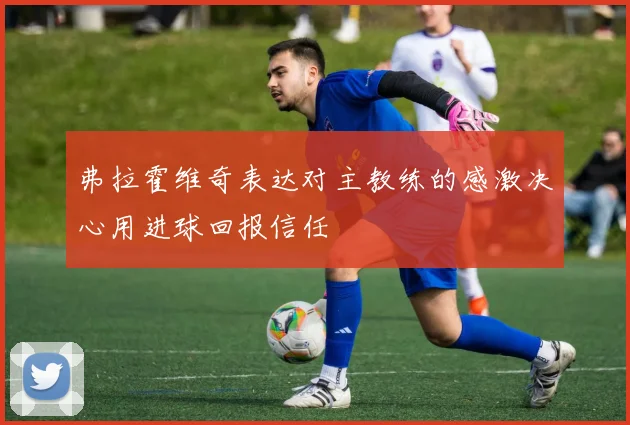 弗拉霍维奇表达对主教练的感激决心用进球回报信任