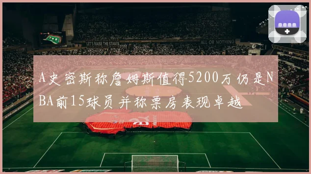 A史密斯称詹姆斯值得5200万仍是NBA前15球员并称票房表现卓越