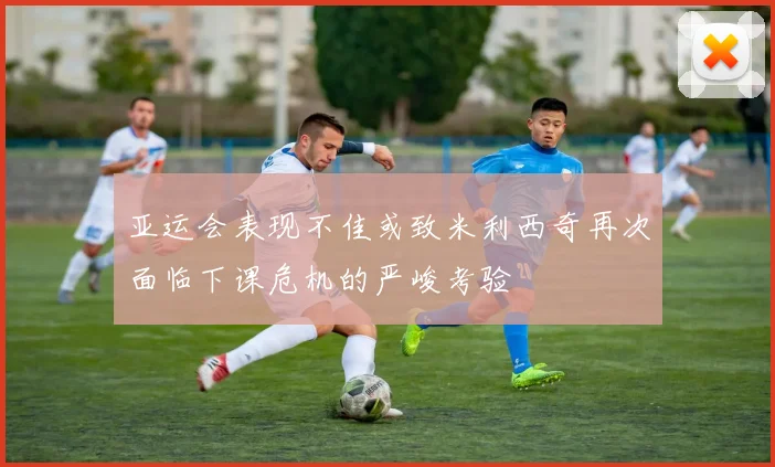 亚运会表现不佳或致米利西奇再次面临下课危机的严峻考验