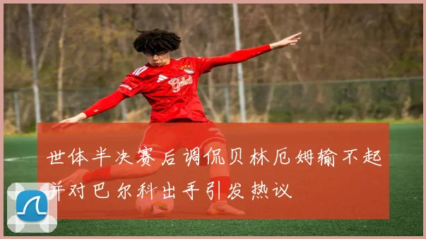 世体半决赛后调侃贝林厄姆输不起并对巴尔科出手引发热议