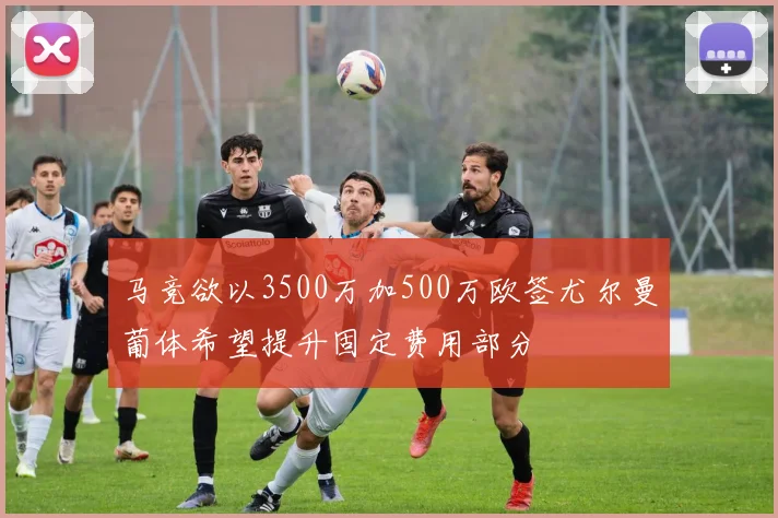 马竞欲以3500万加500万欧签尤尔曼葡体希望提升固定费用部分