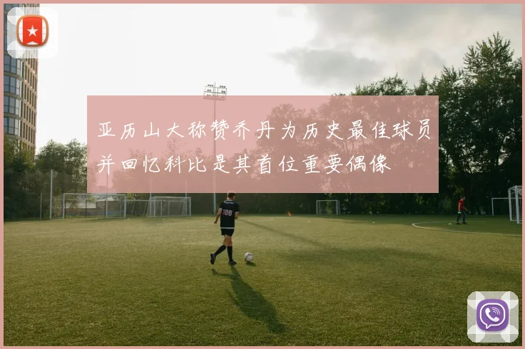 亚历山大称赞乔丹为历史最佳球员并回忆科比是其首位重要偶像