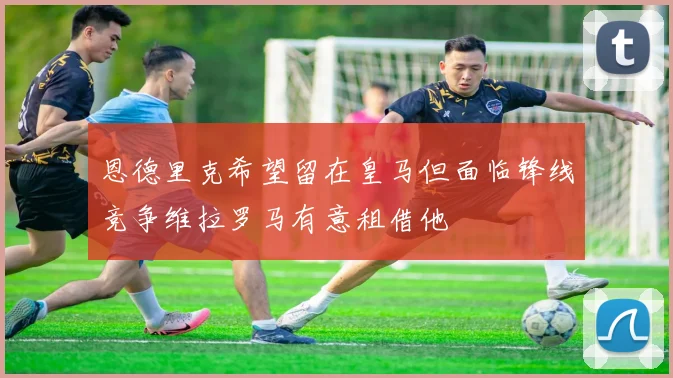 恩德里克希望留在皇马但面临锋线竞争维拉罗马有意租借他