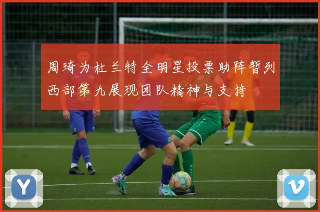 周琦为杜兰特全明星投票助阵暂列西部第九展现团队精神与支持