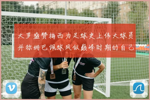 大罗盛赞梅西为足球史上伟大球员并称姆巴佩球风似巅峰时期的自己