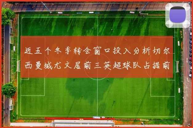近五个冬季转会窗口投入分析切尔西曼城尤文居前三英超球队占据前十五名中的七席