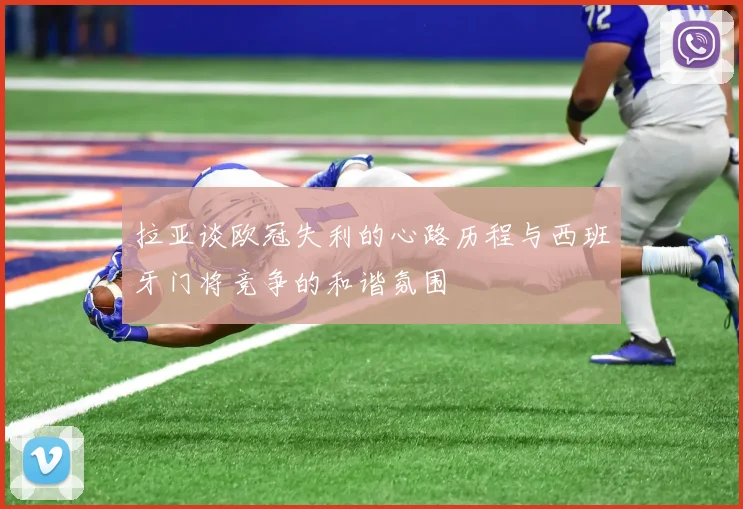 拉亚谈欧冠失利的心路历程与西班牙门将竞争的和谐氛围