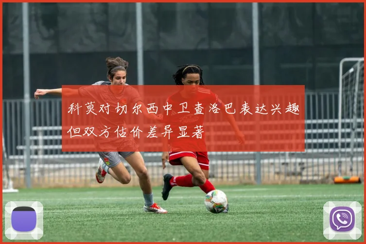 科莫对切尔西中卫查洛巴表达兴趣但双方估价差异显著
