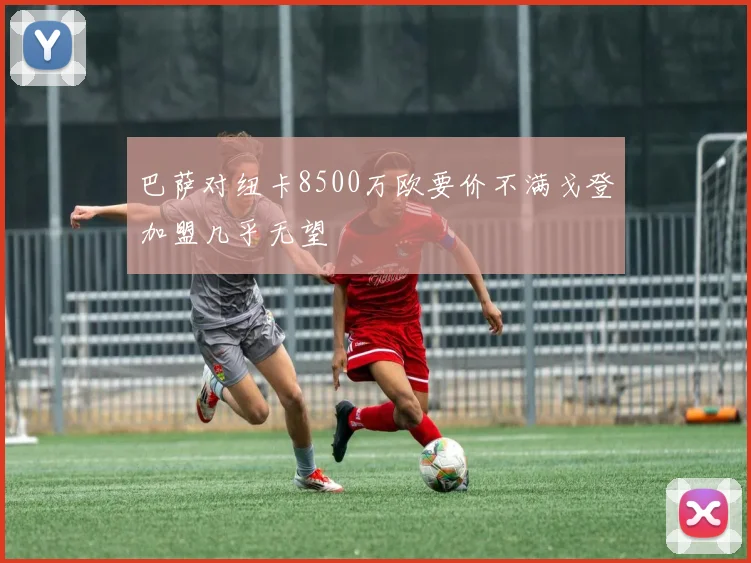 巴萨对纽卡8500万欧要价不满戈登加盟几乎无望