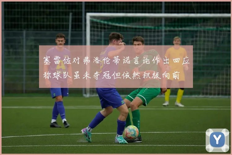 塞雷佐对弗洛伦蒂诺言论作出回应称球队虽未夺冠但依然积极向前