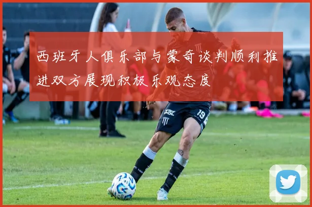 西班牙人俱乐部与蒙奇谈判顺利推进双方展现积极乐观态度