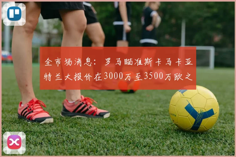全市场消息：罗马瞄准斯卡马卡亚特兰大报价在3000万至3500万欧之间